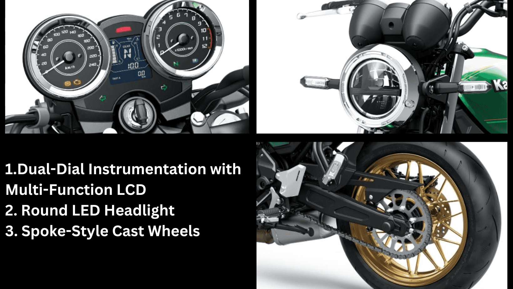 1.Dual-Dial Instrumentation with Multi-Function LCD 2. Round LED Headlight 3. Spoke-Style Cast Wheels